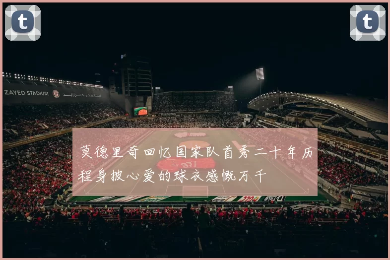莫德里奇回忆国家队首秀二十年历程身披心爱的球衣感慨万千