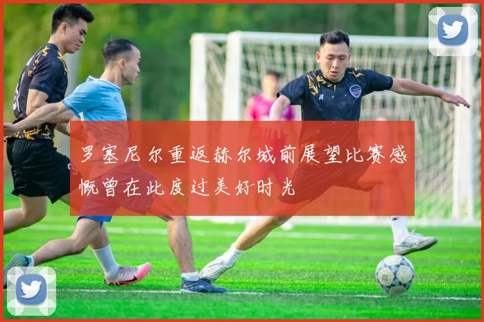 罗塞尼尔重返赫尔城前展望比赛感慨曾在此度过美好时光