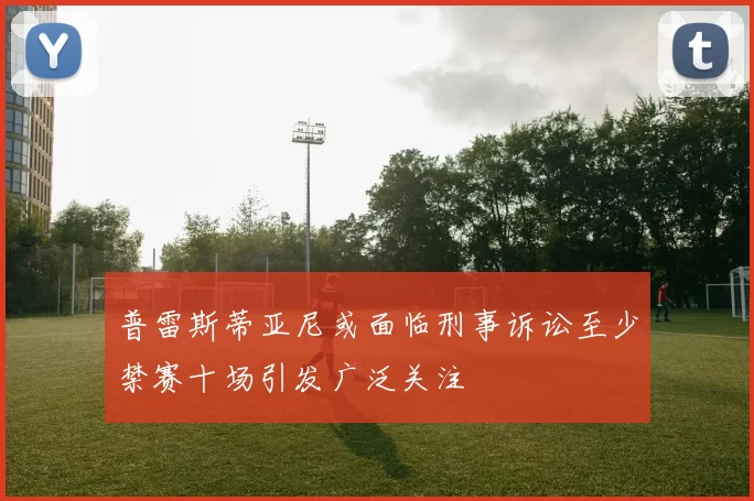 普雷斯蒂亚尼或面临刑事诉讼至少禁赛十场引发广泛关注