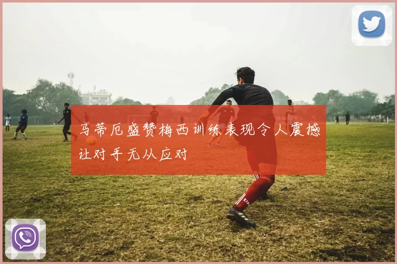 马蒂厄盛赞梅西训练表现令人震撼让对手无从应对