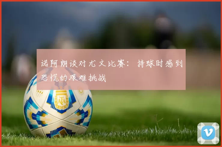 诺阿朗谈对尤文比赛：持球时感到恐慌的艰难挑战