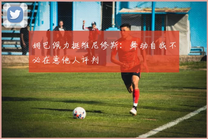 姆巴佩力挺维尼修斯：舞动自我不必在意他人评判