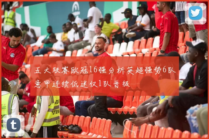 五大联赛欧冠16强分析英超强势6队意甲连续低迷仅1队晋级
