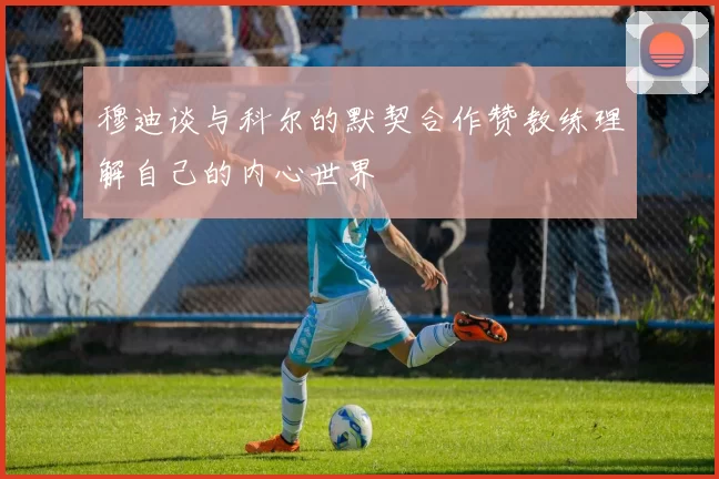 穆迪谈与科尔的默契合作赞教练理解自己的内心世界