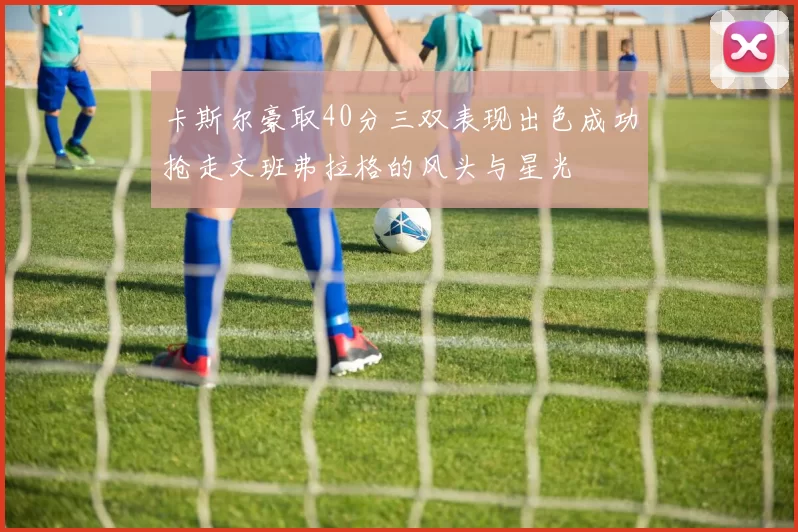 卡斯尔豪取40分三双表现出色成功抢走文班弗拉格的风头与星光