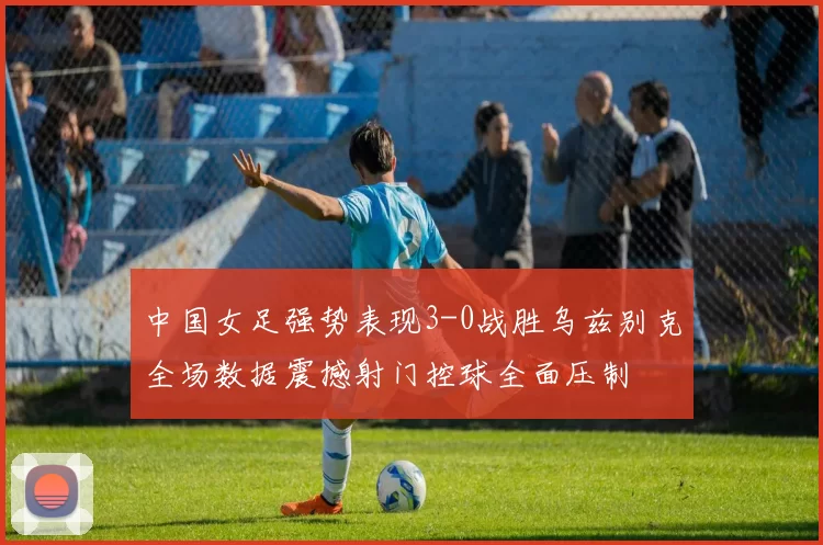 中国女足强势表现3-0战胜乌兹别克全场数据震撼射门控球全面压制