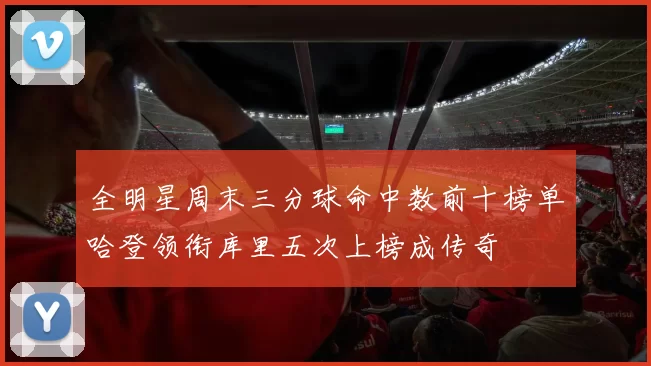 全明星周末三分球命中数前十榜单哈登领衔库里五次上榜成传奇