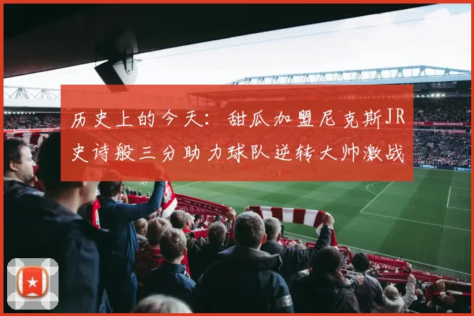 历史上的今天：甜瓜加盟尼克斯JR史诗般三分助力球队逆转大帅激战指环王