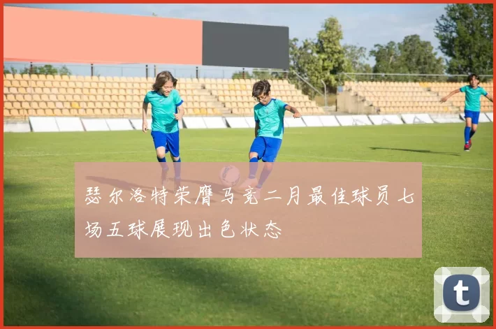 瑟尔洛特荣膺马竞二月最佳球员七场五球展现出色状态