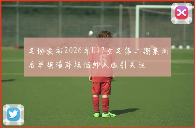 足协发布2026年U17女足第二期集训名单胡璀萍杨佰帅入选引关注