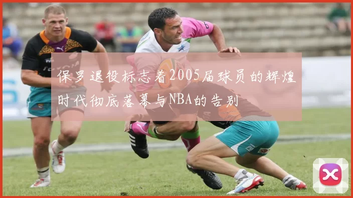 保罗退役标志着2005届球员的辉煌时代彻底落幕与NBA的告别