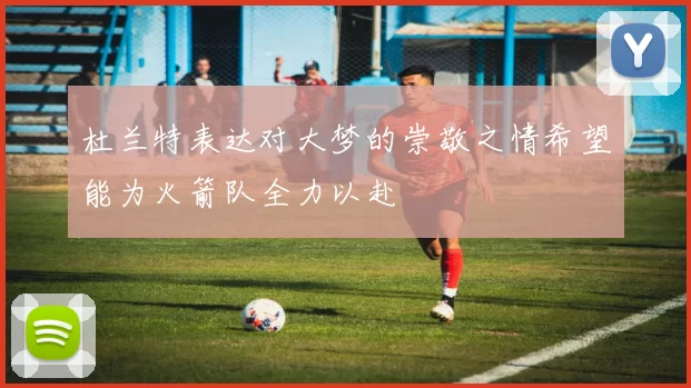 杜兰特表达对大梦的崇敬之情希望能为火箭队全力以赴