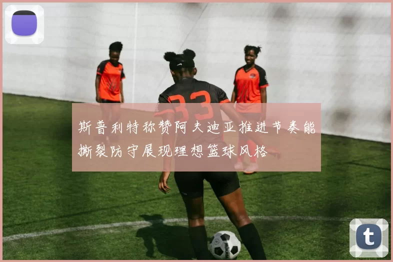 斯普利特称赞阿夫迪亚推进节奏能撕裂防守展现理想篮球风格