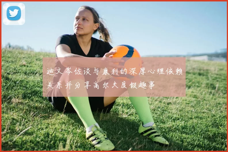 迪文岑佐谈与康利的深厚心理依赖关系并分享高尔夫度假趣事