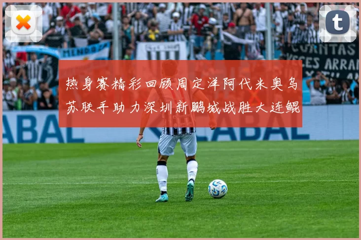 热身赛精彩回顾周定洋阿代米奥乌苏联手助力深圳新鹏城战胜大连鲲城