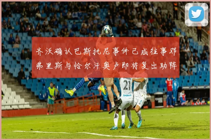 齐沃确认巴斯托尼事件已成往事邓弗里斯与恰尔汗奥卢即将复出助阵