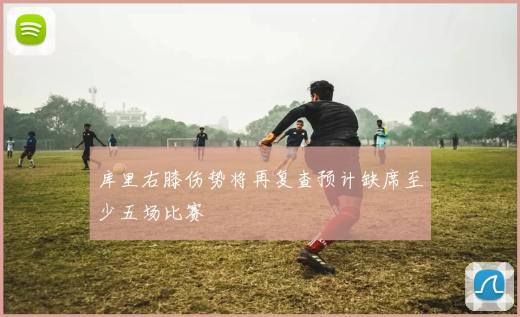 库里右膝伤势将再复查预计缺席至少五场比赛