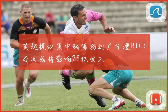 英超提议集中销售场边广告遭BIG6否决或将影响75亿收入