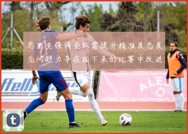 恩里克强调全队需提升精准度态度无问题力争在接下来的比赛中改进表现