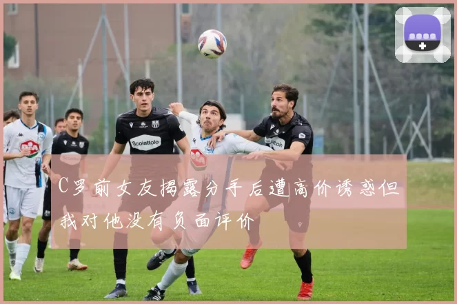 C罗前女友揭露分手后遭高价诱惑但我对他没有负面评价