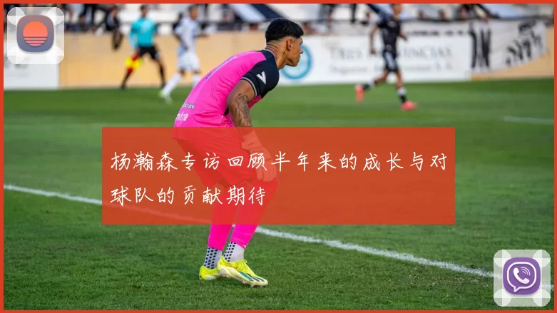 杨瀚森专访回顾半年来的成长与对球队的贡献期待