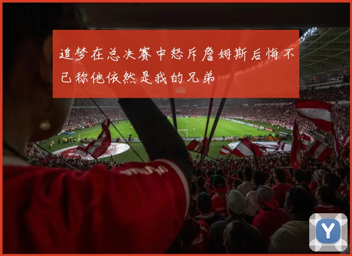 追梦在总决赛中怒斥詹姆斯后悔不已称他依然是我的兄弟