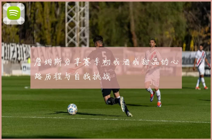 詹姆斯分享赛季初戒酒戒甜品的心路历程与自我挑战