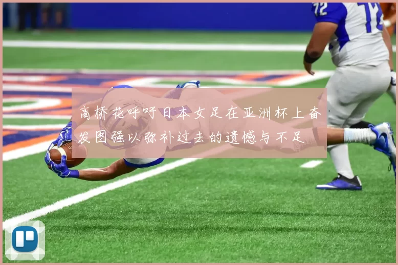 高桥花呼吁日本女足在亚洲杯上奋发图强以弥补过去的遗憾与不足