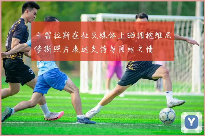 卡雷拉斯在社交媒体上晒拥抱维尼修斯照片表达支持与团结之情