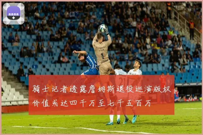 骑士记者透露詹姆斯退役巡演版权价值或达四千万至七千五百万