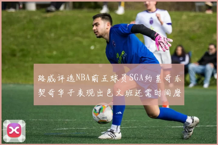 路威评选NBA前五球员SGA约基奇东契奇华子表现出色文班还需时间磨练