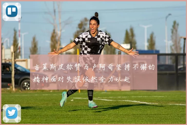 吉莱斯皮称赞马卢阿奇坚持不懈的精神面对失误依然全力以赴