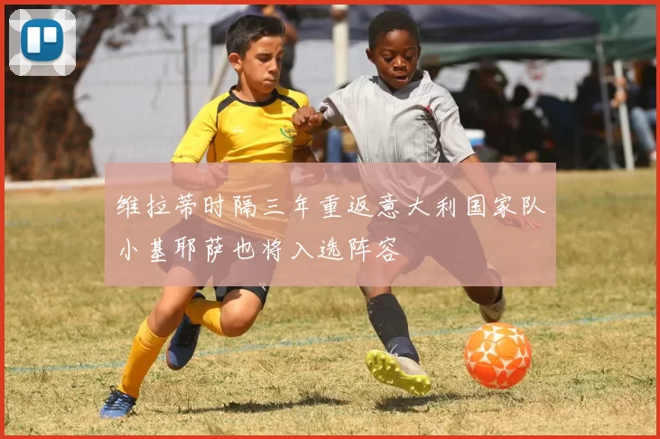 维拉蒂时隔三年重返意大利国家队小基耶萨也将入选阵容