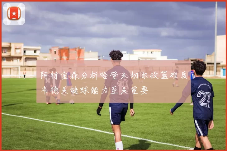 阿特金森分析哈登米切尔投篮难度韦德关键球能力至关重要