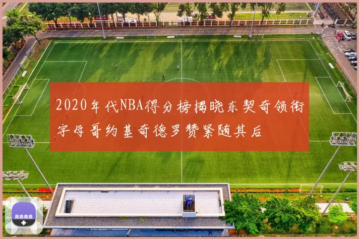 2020年代NBA得分榜揭晓东契奇领衔字母哥约基奇德罗赞紧随其后