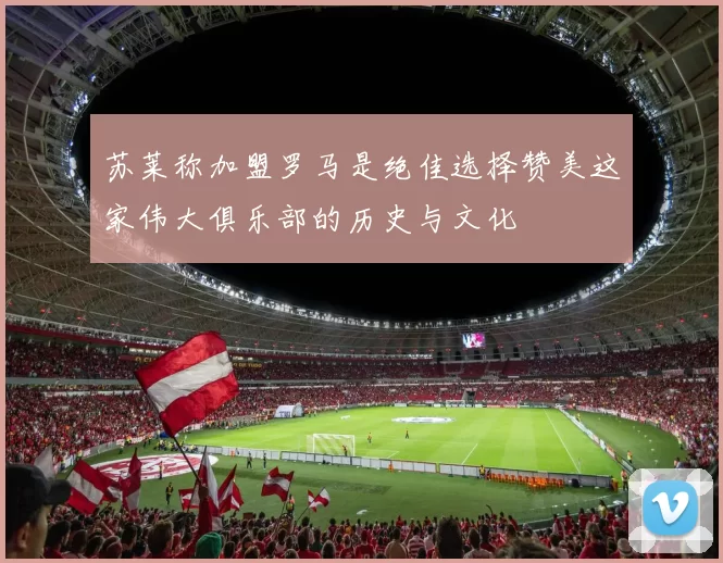 苏莱称加盟罗马是绝佳选择赞美这家伟大俱乐部的历史与文化