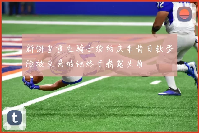新饼皇重生骑士续约庆幸昔日软蛋险被交易的他终于崭露头角