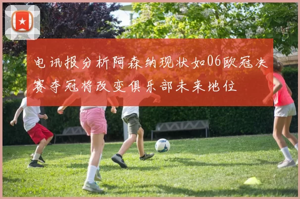 电讯报分析阿森纳现状如06欧冠决赛夺冠将改变俱乐部未来地位